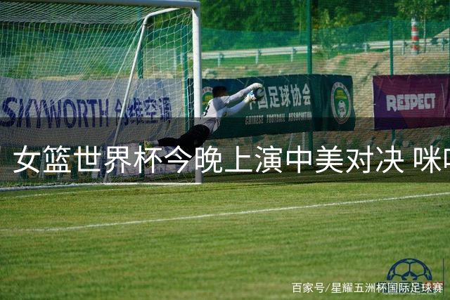 女篮世界杯今晚上演中美对决 咪咕视频同步直播助威